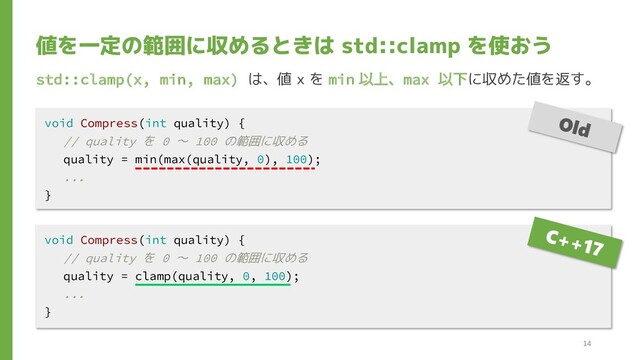 値を一定の範囲に収めるときは std::clamp を使おう
std::clamp(x, min, max) は、値 x を min 以上、max 以下に収めた値を返す。
void Compress(int quality) {
// quality を 0 ～ 100 の範囲に収める
quality = clamp(quality, 0, 100);
...
}
void Compress(int quality) {
// quality を 0 ～ 100 の範囲に収める
quality = min(max(quality, 0), 100);
...
}
14
