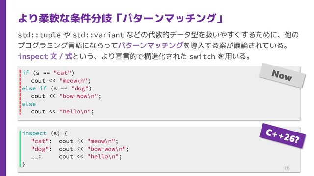 std::tuple や std::variant などの代数的データ型を扱いやすくするために、他の
プログラミング言語にならってパターンマッチングを導入する案が議論されている。
inspect 文 / 式という、より宣言的で構造化された switch を用いる。
より柔軟な条件分岐「パターンマッチング」
inspect (s) {
"cat": cout << "meow\n";
"dog": cout << "bow-wow\n";
__: cout << "hello\n";
}
if (s == "cat")
cout << "meow\n";
else if (s == "dog")
cout << "bow-wow\n";
else
cout << "hello\n";
131
