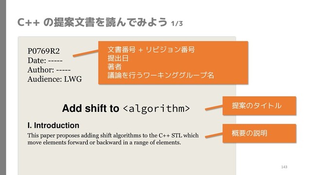 C++ の提案文書を読んでみよう 1/3
P0769R2
Date: -----
Author: -----
Audience: LWG
Add shift to 
I. Introduction
This paper proposes adding shift algorithms to the C++ STL which
move elements forward or backward in a range of elements.
提案のタイトル
文書番号 + リビジョン番号
提出日
著者
議論を行うワーキンググループ名
概要の説明
143
