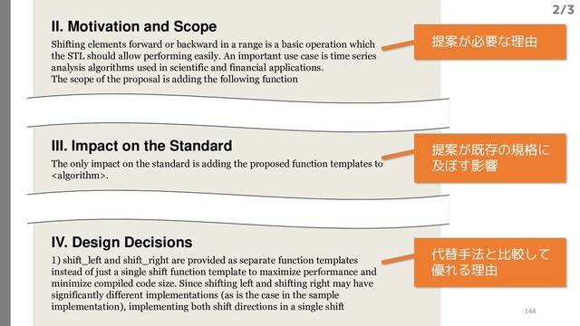 II. Motivation and Scope
Shifting elements forward or backward in a range is a basic operation which
the STL should allow performing easily. An important use case is time series
analysis algorithms used in scientific and financial applications.
The scope of the proposal is adding the following function
III. Impact on the Standard
The only impact on the standard is adding the proposed function templates to
.
IV. Design Decisions
1) shift_left and shift_right are provided as separate function templates
instead of just a single shift function template to maximize performance and
minimize compiled code size. Since shifting left and shifting right may have
significantly different implementations (as is the case in the sample
implementation), implementing both shift directions in a single shift
提案が必要な理由
提案が既存の規格に
及ぼす影響
代替手法と比較して
優れる理由
2/3
144
