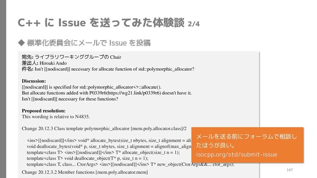 C++ に Issue を送ってみた体験談 2/4
◆ 標準化委員会にメールで Issue を投稿
宛先: ライブラリワーキンググループの Chair
差出人: Hiroaki Ando
件名: Isn't [[nodiscard]] necessary for allocate function of std::polymorphic_allocator?
Discussion:
[[nodiscard]] is specified for std::polymorphic_allocator<>::allocate().
But allocate functions added with P0339r6(https://wg21.link/p0339r6) doesn't have it.
Isn't [[nodiscard]] necessary for these functions?
Proposed resolution:
This wording is relative to N4835.
Change 20.12.3 Class template polymorphic_allocator [mem.poly.allocator.class]/2
<ins>[[nodiscard]]</ins> void* allocate_bytes(size_t nbytes, size_t alignment = alignof(max_align_t));
void deallocate_bytes(void* p, size_t nbytes, size_t alignment = alignof(max_align_t));
template <ins>[[nodiscard]]</ins> T* allocate_object(size_t n = 1);
template void deallocate_object(T* p, size_t n = 1);
template <ins>[[nodiscard]]</ins> T* new_object(CtorArgs&&... ctor_args);
Change 20.12.3.2 Member functions [mem.poly.allocator.mem]
メールを送る前にフォーラムで相談し
たほうが良い。
isocpp.org/std/submit-issue
147
