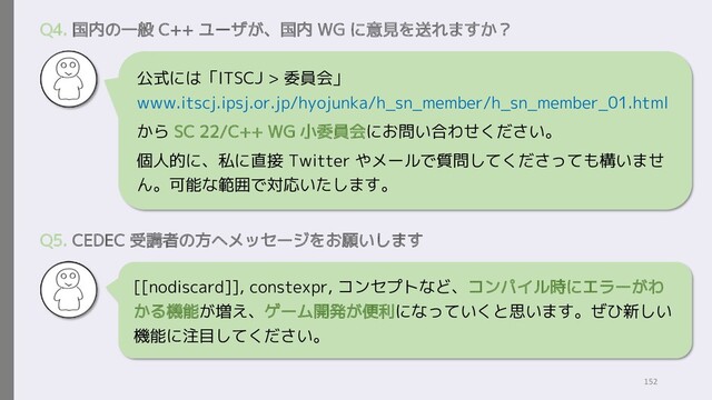 公式には「ITSCJ > 委員会」
www.itscj.ipsj.or.jp/hyojunka/h_sn_member/h_sn_member_01.html
から SC 22/C++ WG 小委員会にお問い合わせください。
個人的に、私に直接 Twitter やメールで質問してくださっても構いませ
ん。可能な範囲で対応いたします。
Q4. 国内の一般 C++ ユーザが、国内 WG に意見を送れますか？
[[nodiscard]], constexpr, コンセプトなど、コンパイル時にエラーがわ
かる機能が増え、ゲーム開発が便利になっていくと思います。ぜひ新しい
機能に注目してください。
Q5. CEDEC 受講者の方へメッセージをお願いします
152
