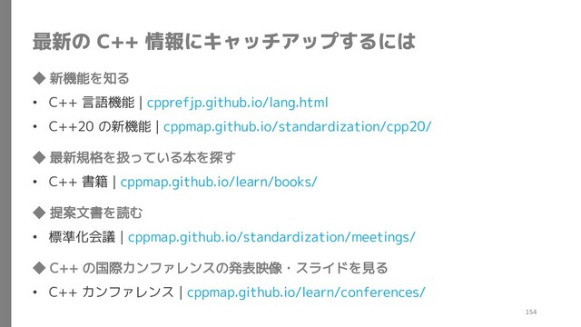最新の C++ 情報にキャッチアップするには
◆ 新機能を知る
• C++ 言語機能 | cpprefjp.github.io/lang.html
• C++20 の新機能 | cppmap.github.io/standardization/cpp20/
◆ 最新規格を扱っている本を探す
• C++ 書籍 | cppmap.github.io/learn/books/
◆ 提案文書を読む
• 標準化会議 | cppmap.github.io/standardization/meetings/
◆ C++ の国際カンファレンスの発表映像・スライドを見る
• C++ カンファレンス | cppmap.github.io/learn/conferences/
154
