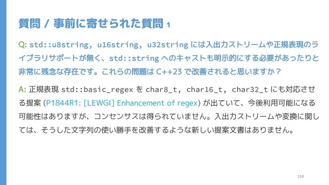 質問 / 事前に寄せられた質問 1
Q: std::u8string, u16string, u32string には入出力ストリームや正規表現のラ
イブラリサポートが無く、std::string へのキャストも明示的にする必要があったりと
非常に残念な存在です。これらの問題は C++23 で改善されると思いますか？
A: 正規表現 std::basic_regex を char8_t, char16_t, char32_t にも対応させ
る提案 (P1844R1: [LEWGI] Enhancement of regex) が出ていて、今後利用可能になる
可能性はありますが、コンセンサスは得られていません。入出力ストリームや変換に関し
ては、そうした文字列の使い勝手を改善するような新しい提案文書はありません。
159
