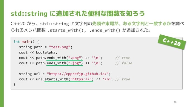 std::string に追加された便利な関数を知ろう
C++20 から、std::string に文字列の先頭や末尾が、ある文字列と一致するかを調べ
られるメンバ関数 .starts_with(), .ends_with() が追加された。
int main() {
string path = "test.png";
cout << boolalpha;
cout << path.ends_with(".png") << '\n'; // true
cout << path.ends_with(".jpg") << '\n'; // false
string url = "https://cpprefjp.github.io/";
cout << url.starts_with("https://") << '\n'; // true
}
18
