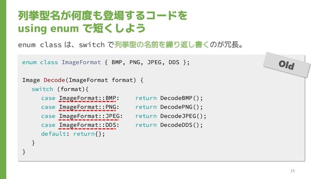 列挙型名が何度も登場するコードを
using enum で短くしよう
enum class は、switch で列挙型の名前を繰り返し書くのが冗長。
enum class ImageFormat { BMP, PNG, JPEG, DDS };
Image Decode(ImageFormat format) {
switch (format){
case ImageFormat::BMP: return DecodeBMP();
case ImageFormat::PNG: return DecodePNG();
case ImageFormat::JPEG: return DecodeJPEG();
case ImageFormat::DDS: return DecodeDDS();
default: return{};
}
}
23
