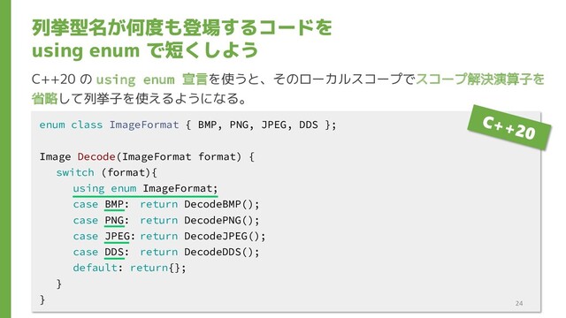 列挙型名が何度も登場するコードを
using enum で短くしよう
C++20 の using enum 宣言を使うと、そのローカルスコープでスコープ解決演算子を
省略して列挙子を使えるようになる。
enum class ImageFormat { BMP, PNG, JPEG, DDS };
Image Decode(ImageFormat format) {
switch (format){
using enum ImageFormat;
case BMP: return DecodeBMP();
case PNG: return DecodePNG();
case JPEG: return DecodeJPEG();
case DDS: return DecodeDDS();
default: return{};
}
}
24
