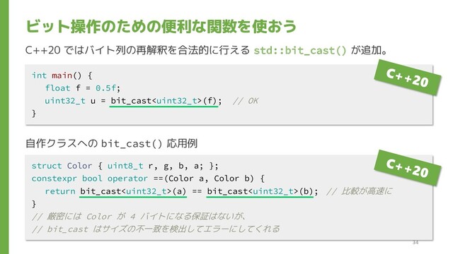 C++20 ではバイト列の再解釈を合法的に行える std::bit_cast() が追加。
自作クラスへの bit_cast() 応用例
ビット操作のための便利な関数を使おう
int main() {
float f = 0.5f;
uint32_t u = bit_cast(f); // OK
}
struct Color { uint8_t r, g, b, a; };
constexpr bool operator ==(Color a, Color b) {
return bit_cast(a) == bit_cast(b); // 比較が高速に
}
// 厳密には Color が 4 バイトになる保証はないが、
// bit_cast はサイズの不一致を検出してエラーにしてくれる
34
