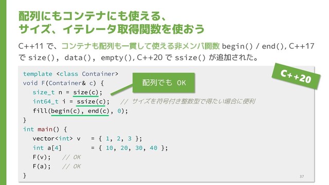配列にもコンテナにも使える、
サイズ、イテレータ取得関数を使おう
C++11 で、コンテナも配列も一貫して使える非メンバ関数 begin() / end(), C++17
で size(), data(), empty(), C++20 で ssize() が追加された。
template 
void F(Container& c) {
size_t n = size(c);
int64_t i = ssize(c); // サイズを符号付き整数型で得たい場合に便利
fill(begin(c), end(c), 0);
}
int main() {
vector v = { 1, 2, 3 };
int a[4] = { 10, 20, 30, 40 };
F(v); // OK
F(a); // OK
} 37
配列でも OK
