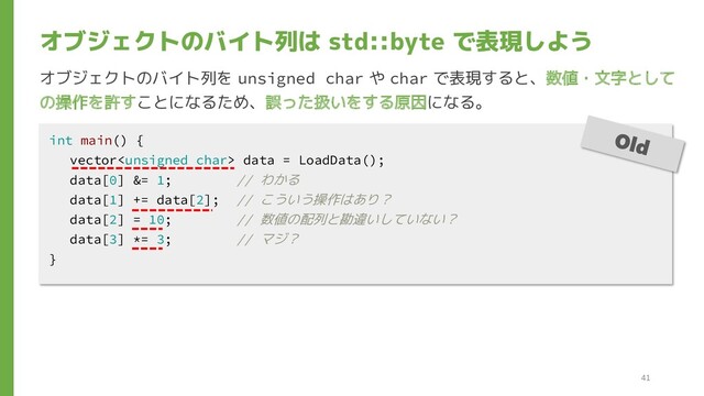 オブジェクトのバイト列は std::byte で表現しよう
int main() {
vector data = LoadData();
data[0] &= 1; // わかる
data[1] += data[2]; // こういう操作はあり？
data[2] = 10; // 数値の配列と勘違いしていない？
data[3] *= 3; // マジ？
}
オブジェクトのバイト列を unsigned char や char で表現すると、数値・文字として
の操作を許すことになるため、誤った扱いをする原因になる。
41
