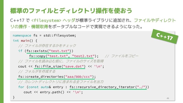 標準のファイルとディレクトリ操作を使おう
namespace fs = std::filesystem;
int main() {
// ファイルが存在するかをチェック
if (fs::exists("test.txt"))
fs::copy("test.txt", "test2.txt"); // ファイルをコピー
// ファイルを読み込む前に、ファイルのサイズを取得
cout << fs::file_size("save.dat") << '\n';
// フォルダを作成する
fs::create_directories("aaa/bbb/ccc");
// カレントディレクトリに含まれる全ファイルを出力
for (const auto& entry : fs::recursive_directory_iterator("./"))
cout << entry.path() << '\n';
}
C++17 で  ヘッダが標準ライブラリに追加され、ファイルやディレクト
リの操作・情報取得をポータブルなコードで実現できるようになった。
46

