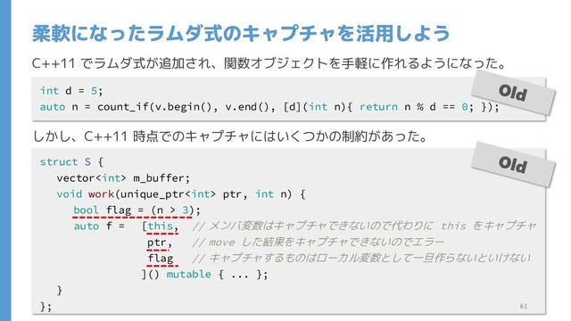 C++11 でラムダ式が追加され、関数オブジェクトを手軽に作れるようになった。
しかし、C++11 時点でのキャプチャにはいくつかの制約があった。
柔軟になったラムダ式のキャプチャを活用しよう
struct S {
vector m_buffer;
void work(unique_ptr ptr, int n) {
bool flag = (n > 3);
auto f = [this, // メンバ変数はキャプチャできないので代わりに this をキャプチャ
ptr, // move した結果をキャプチャできないのでエラー
flag // キャプチャするものはローカル変数として一旦作らないといけない
]() mutable { ... };
}
};
int d = 5;
auto n = count_if(v.begin(), v.end(), [d](int n){ return n % d == 0; });
61
