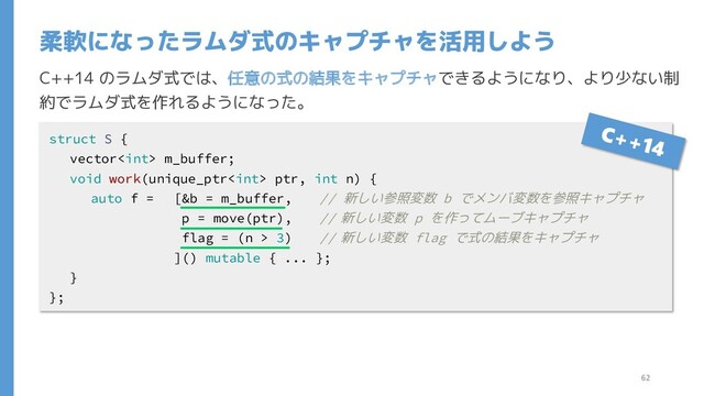 C++14 のラムダ式では、任意の式の結果をキャプチャできるようになり、より少ない制
約でラムダ式を作れるようになった。
柔軟になったラムダ式のキャプチャを活用しよう
struct S {
vector m_buffer;
void work(unique_ptr ptr, int n) {
auto f = [&b = m_buffer, // 新しい参照変数 b でメンバ変数を参照キャプチャ
p = move(ptr), // 新しい変数 p を作ってムーブキャプチャ
flag = (n > 3) // 新しい変数 flag で式の結果をキャプチャ
]() mutable { ... };
}
};
62
