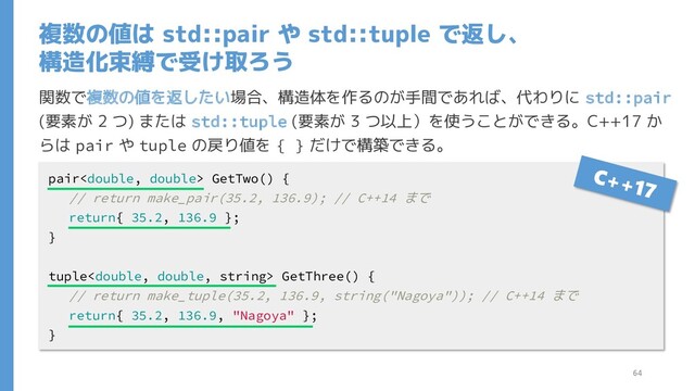 複数の値は std::pair や std::tuple で返し、
構造化束縛で受け取ろう
関数で複数の値を返したい場合、構造体を作るのが手間であれば、代わりに std::pair
(要素が 2 つ) または std::tuple (要素が 3 つ以上）を使うことができる。C++17 か
らは pair や tuple の戻り値を { } だけで構築できる。
pair GetTwo() {
// return make_pair(35.2, 136.9); // C++14 まで
return{ 35.2, 136.9 };
}
tuple GetThree() {
// return make_tuple(35.2, 136.9, string("Nagoya")); // C++14 まで
return{ 35.2, 136.9, "Nagoya" };
}
64
