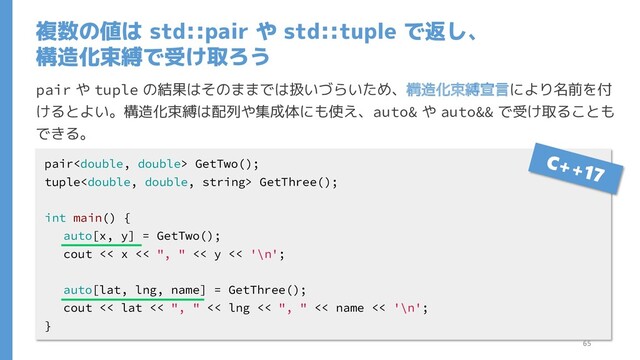 複数の値は std::pair や std::tuple で返し、
構造化束縛で受け取ろう
pair や tuple の結果はそのままでは扱いづらいため、構造化束縛宣言により名前を付
けるとよい。構造化束縛は配列や集成体にも使え、auto& や auto&& で受け取ることも
できる。
pair GetTwo();
tuple GetThree();
int main() {
auto[x, y] = GetTwo();
cout << x << ", " << y << '\n';
auto[lat, lng, name] = GetThree();
cout << lat << ", " << lng << ", " << name << '\n';
}
65
