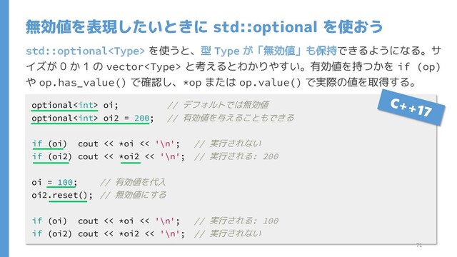 std::optional を使うと、型 Type が「無効値」も保持できるようになる。サ
イズが 0 か 1 の vector と考えるとわかりやすい。有効値を持つかを if (op)
や op.has_value() で確認し、*op または op.value() で実際の値を取得する。
無効値を表現したいときに std::optional を使おう
optional oi; // デフォルトでは無効値
optional oi2 = 200; // 有効値を与えることもできる
if (oi) cout << *oi << '\n'; // 実行されない
if (oi2) cout << *oi2 << '\n'; // 実行される: 200
oi = 100; // 有効値を代入
oi2.reset(); // 無効値にする
if (oi) cout << *oi << '\n'; // 実行される: 100
if (oi2) cout << *oi2 << '\n'; // 実行されない
71
