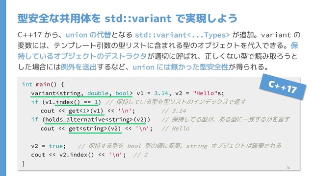 C++17 から、union の代替となる std::variant<...Types> が追加。variant の
変数には、テンプレート引数の型リストに含まれる型のオブジェクトを代入できる。保
持しているオブジェクトのデストラクタが適切に呼ばれ、正しくない型で読み取ろうと
した場合には例外を送出するなど、union には無かった型安全性が得られる。
型安全な共用体を std::variant で実現しよう
int main() {
variant v1 = 3.14, v2 = "Hello"s;
if (v1.index() == 1) // 保持している型を型リストのインデックスで返す
cout << get<1>(v1) << '\n'; // 3.14
if (holds_alternative(v2)) // 保持してる型が、ある型に一致するかを返す
cout << get(v2) << '\n'; // Hello
v2 = true; // 保持する型を bool 型の値に変更。string オブジェクトは破棄される
cout << v2.index() << '\n'; // 2
}
76
