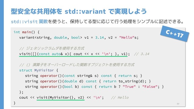 std::visit 関数を使うと、保持してる型に応じて行う処理をシンプルに記述できる。
型安全な共用体を std::variant で実現しよう
int main() {
variant v1 = 3.14, v2 = "Hello"s;
// ジェネリックラムダを使用する方式
visit([](const auto& x){ cout << x << '\n'; }, v1); // 3.14
// () 演算子をオーバーロードした関数オブジェクトを使用する方式
struct MyVisitor {
string operator()(const string& s) const { return s; }
string operator()(double d) const { return to_string(d); }
string operator()(bool b) const { return b ? "True" : "False"; }
};
cout << visit(MyVisitor{}, v2) << '\n'; // Hello
} 77
