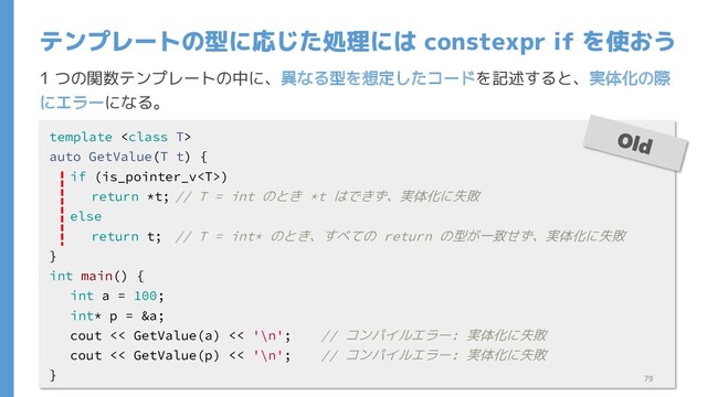 1 つの関数テンプレートの中に、異なる型を想定したコードを記述すると、実体化の際
にエラーになる。
テンプレートの型に応じた処理には constexpr if を使おう
template 
auto GetValue(T t) {
if (is_pointer_v)
return *t; // T = int のとき *t はできず、実体化に失敗
else
return t; // T = int* のとき、すべての return の型が一致せず、実体化に失敗
}
int main() {
int a = 100;
int* p = &a;
cout << GetValue(a) << '\n'; // コンパイルエラー: 実体化に失敗
cout << GetValue(p) << '\n'; // コンパイルエラー: 実体化に失敗
} 79
