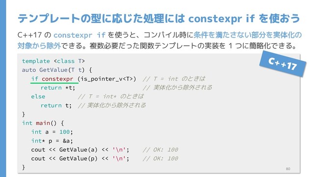 C++17 の constexpr if を使うと、コンパイル時に条件を満たさない部分を実体化の
対象から除外できる。複数必要だった関数テンプレートの実装を 1 つに簡略化できる。
テンプレートの型に応じた処理には constexpr if を使おう
template 
auto GetValue(T t) {
if constexpr (is_pointer_v) // T = int のときは
return *t; // 実体化から除外される
else // T = int* のときは
return t; // 実体化から除外される
}
int main() {
int a = 100;
int* p = &a;
cout << GetValue(a) << '\n'; // OK: 100
cout << GetValue(p) << '\n'; // OK: 100
} 80

