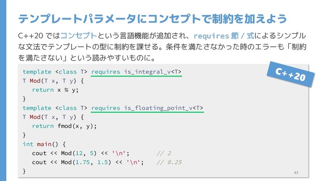 C++20 ではコンセプトという言語機能が追加され、requires 節 / 式によるシンプル
な文法でテンプレートの型に制約を課せる。条件を満たさなかった時のエラーも「制約
を満たさない」という読みやすいものに。
テンプレートパラメータにコンセプトで制約を加えよう
template  requires is_integral_v
T Mod(T x, T y) {
return x % y;
}
template  requires is_floating_point_v
T Mod(T x, T y) {
return fmod(x, y);
}
int main() {
cout << Mod(12, 5) << '\n'; // 2
cout << Mod(1.75, 1.5) << '\n'; // 0.25
} 83
