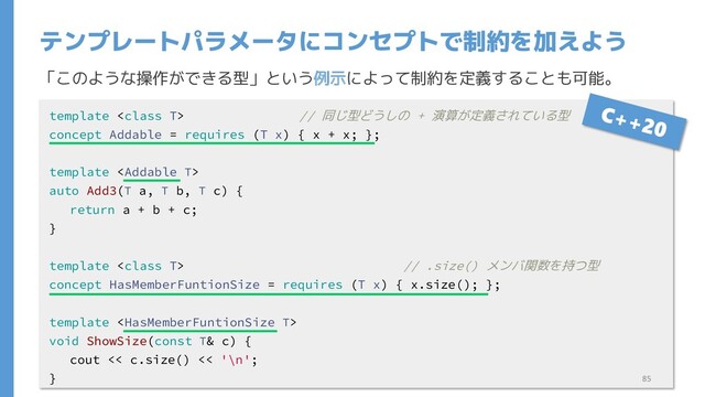 「このような操作ができる型」という例示によって制約を定義することも可能。
テンプレートパラメータにコンセプトで制約を加えよう
template  // 同じ型どうしの + 演算が定義されている型
concept Addable = requires (T x) { x + x; };
template 
auto Add3(T a, T b, T c) {
return a + b + c;
}
template  // .size() メンバ関数を持つ型
concept HasMemberFuntionSize = requires (T x) { x.size(); };
template 
void ShowSize(const T& c) {
cout << c.size() << '\n';
} 85
