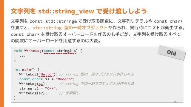 文字列を const std::string& で受け取る関数に、文字列リテラルや const char*
を渡すと、std::string 型の一時オブジェクトが作られ、実行時にコストが発生する。
const char* を受け取るオーバーロードを作るのも手だが、文字列を受け取るすべて
の関数にオーバーロードを用意するのは大変。
文字列を std::string_view で受け渡ししよう
void WriteLog(const string& s) {
...
}
int main() {
WriteLog("Hello"); // string 型の一時オブジェクトが作られる
const char* s1 = "Modern";
WriteLog(s1); // string 型の一時オブジェクトが作られる
string s2 = "C++";
WriteLog(s2); // 参照渡し
}
90
