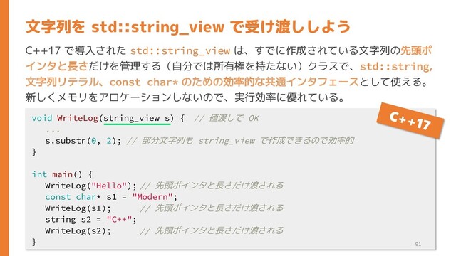 C++17 で導入された std::string_view は、すでに作成されている文字列の先頭ポ
インタと長さだけを管理する（自分では所有権を持たない）クラスで、std::string,
文字列リテラル、const char* のための効率的な共通インタフェースとして使える。
新しくメモリをアロケーションしないので、実行効率に優れている。
文字列を std::string_view で受け渡ししよう
void WriteLog(string_view s) { // 値渡しで OK
...
s.substr(0, 2); // 部分文字列も string_view で作成できるので効率的
}
int main() {
WriteLog("Hello"); // 先頭ポインタと長さだけ渡される
const char* s1 = "Modern";
WriteLog(s1); // 先頭ポインタと長さだけ渡される
string s2 = "C++";
WriteLog(s2); // 先頭ポインタと長さだけ渡される
} 91
