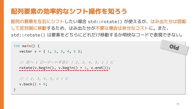 配列の要素を左右にシフトしたい場合 std::rotate() が使えるが、はみ出た分は回転
して反対側に移動するため、はみ出た分が不要な場合は余分なコストに。また、
std::rotate() は要素をどちらにどれだけ移動するか明快なコードで表現できない。
配列要素の効率的なシフト操作を知ろう
int main() {
vector v = { 1, 2, 3, 4, 5 };
// 左へ 1 ローテートすると { 2, 3, 4, 5, 1 } に
rotate(v.begin(), v.begin() + 1, v.end());
// { 2, 3, 4, 5, 6 } に
v.back() = 6;
}
95
