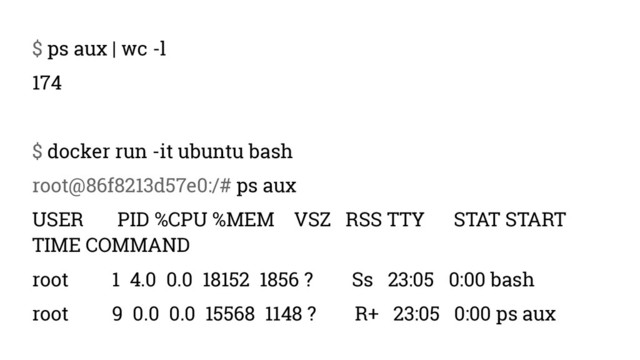 $ ps aux | wc -l
174
$ docker run -it ubuntu bash
root@86f8213d57e0:/# ps aux
USER PID %CPU %MEM VSZ RSS TTY STAT START
TIME COMMAND
root 1 4.0 0.0 18152 1856 ? Ss 23:05 0:00 bash
root 9 0.0 0.0 15568 1148 ? R+ 23:05 0:00 ps aux
