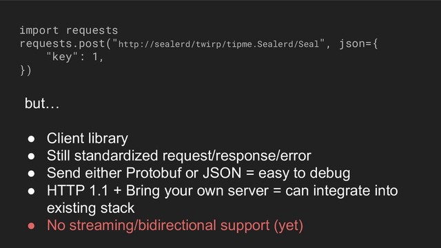 import requests
requests.post("http://sealerd/twirp/tipme.Sealerd/Seal", json={
"key": 1,
})
but…
● Client library
● Still standardized request/response/error
● Send either Protobuf or JSON = easy to debug
● HTTP 1.1 + Bring your own server = can integrate into
existing stack
● No streaming/bidirectional support (yet)
