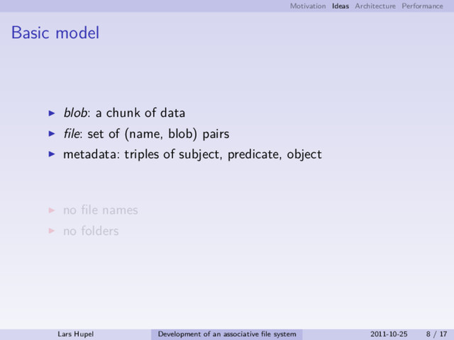 Motivation Ideas Architecture Performance
Basic model
blob: a chunk of data
ﬁle: set of (name, blob) pairs
metadata: triples of subject, predicate, object
no ﬁle names
no folders
Lars Hupel Development of an associative ﬁle system 2011-10-25 8 / 17
