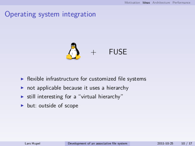 Motivation Ideas Architecture Performance
Operating system integration
+ FUSE
ﬂexible infrastructure for customized ﬁle systems
not applicable because it uses a hierarchy
still interesting for a “virtual hierarchy”
but: outside of scope
Lars Hupel Development of an associative ﬁle system 2011-10-25 10 / 17
