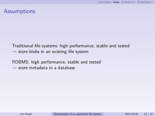 Motivation Ideas Architecture Performance
Assumptions
Traditional ﬁle systems: high performance, stable and tested
store blobs in an existing ﬁle system
RDBMS: high performance, stable and tested
store metadata in a database
Lars Hupel Development of an associative ﬁle system 2011-10-25 11 / 17
