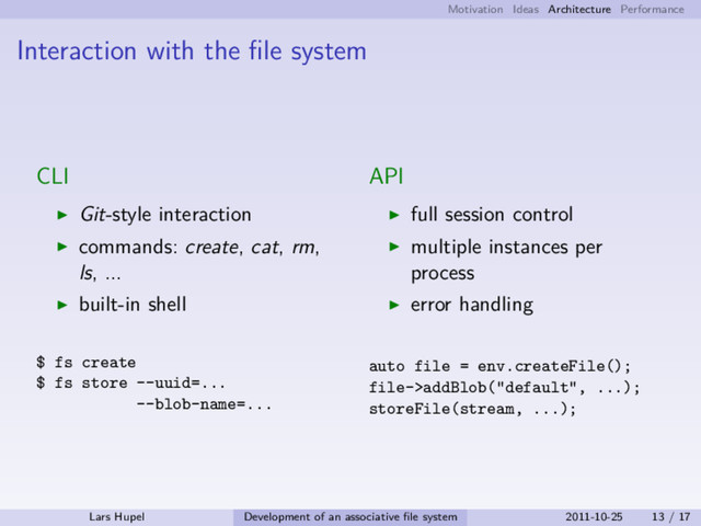Motivation Ideas Architecture Performance
Interaction with the ﬁle system
CLI
Git-style interaction
commands: create, cat, rm,
ls, ...
built-in shell
$ fs create
$ fs store --uuid=...
--blob-name=...
API
full session control
multiple instances per
process
error handling
auto file = env.createFile();
file->addBlob("default", ...);
storeFile(stream, ...);
Lars Hupel Development of an associative ﬁle system 2011-10-25 13 / 17
