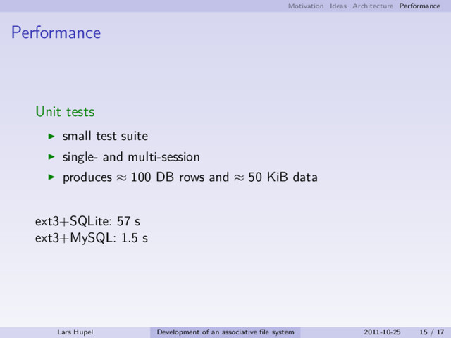Motivation Ideas Architecture Performance
Performance
Unit tests
small test suite
single- and multi-session
produces ≈ 100 DB rows and ≈ 50 KiB data
ext3+SQLite: 57 s
ext3+MySQL: 1.5 s
Lars Hupel Development of an associative ﬁle system 2011-10-25 15 / 17
