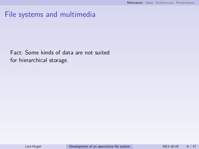Motivation Ideas Architecture Performance
File systems and multimedia
Fact: Some kinds of data are not suited
for hierarchical storage.
Lars Hupel Development of an associative ﬁle system 2011-10-25 6 / 17
