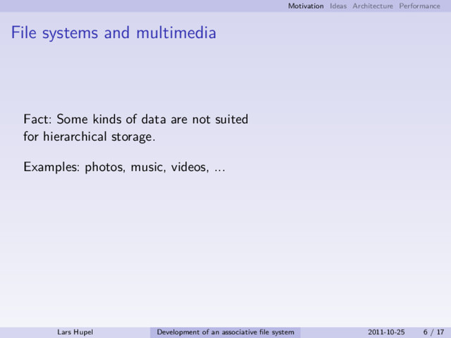 Motivation Ideas Architecture Performance
File systems and multimedia
Fact: Some kinds of data are not suited
for hierarchical storage.
Examples: photos, music, videos, ...
Lars Hupel Development of an associative ﬁle system 2011-10-25 6 / 17
