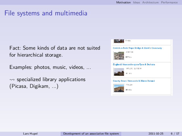 Motivation Ideas Architecture Performance
File systems and multimedia
Fact: Some kinds of data are not suited
for hierarchical storage.
Examples: photos, music, videos, ...
specialized library applications
(Picasa, Digikam, ...)
Lars Hupel Development of an associative ﬁle system 2011-10-25 6 / 17
