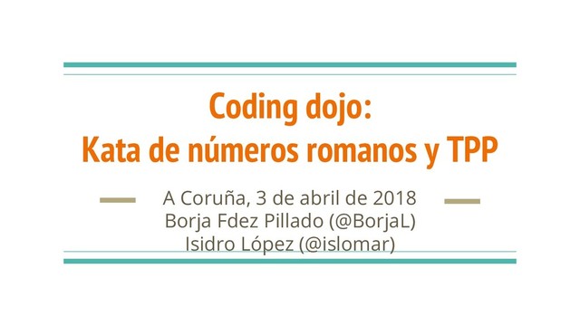 Coding dojo:
Kata de números romanos y TPP
A Coruña, 3 de abril de 2018
Borja Fdez Pillado (@BorjaL)
Isidro López (@islomar)
