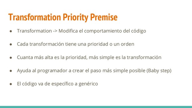 Transformation Priority Premise
● Transformation -> Modifica el comportamiento del código
● Cada transformación tiene una prioridad o un orden
● Cuanta más alta es la prioridad, más simple es la transformación
● Ayuda al programador a crear el paso más simple posible (Baby step)
● El código va de específico a genérico

