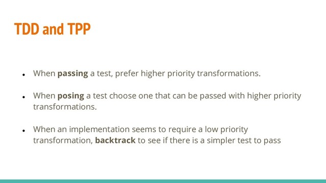TDD and TPP
● When passing a test, prefer higher priority transformations.
● When posing a test choose one that can be passed with higher priority
transformations.
● When an implementation seems to require a low priority
transformation, backtrack to see if there is a simpler test to pass
