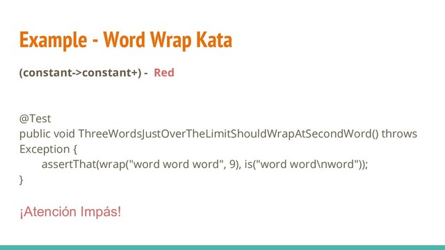 Example - Word Wrap Kata
(constant->constant+) - Red
@Test
public void ThreeWordsJustOverTheLimitShouldWrapAtSecondWord() throws
Exception {
assertThat(wrap("word word word", 9), is("word word\nword"));
}
¡Atención Impás!
