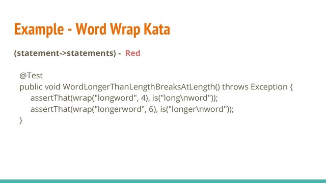 Example - Word Wrap Kata
(statement->statements) - Red
@Test
public void WordLongerThanLengthBreaksAtLength() throws Exception {
assertThat(wrap("longword", 4), is("long\nword"));
assertThat(wrap("longerword", 6), is("longer\nword"));
}
