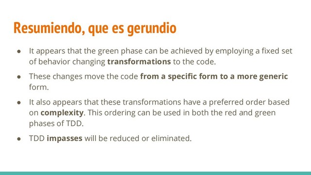Resumiendo, que es gerundio
● It appears that the green phase can be achieved by employing a fixed set
of behavior changing transformations to the code.
● These changes move the code from a specific form to a more generic
form.
● It also appears that these transformations have a preferred order based
on complexity. This ordering can be used in both the red and green
phases of TDD.
● TDD impasses will be reduced or eliminated.
