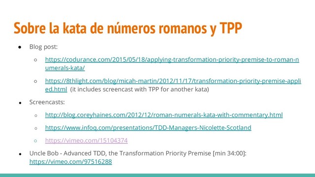 Sobre la kata de números romanos y TPP
● Blog post:
○ https://codurance.com/2015/05/18/applying-transformation-priority-premise-to-roman-n
umerals-kata/
○ https://8thlight.com/blog/micah-martin/2012/11/17/transformation-priority-premise-appli
ed.html (it includes screencast with TPP for another kata)
● Screencasts:
○ http://blog.coreyhaines.com/2012/12/roman-numerals-kata-with-commentary.html
○ https://www.infoq.com/presentations/TDD-Managers-Nicolette-Scotland
○ https://vimeo.com/15104374
● Uncle Bob - Advanced TDD, the Transformation Priority Premise [min 34:00]:
https://vimeo.com/97516288
