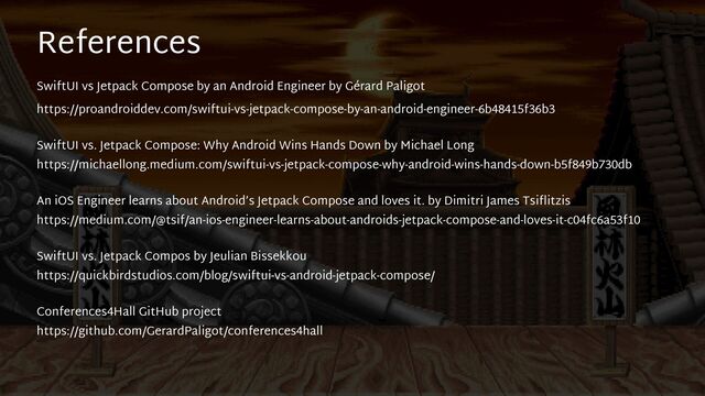 References
 
SwiftUI vs Jetpack Compose by an Android Engineer by Gérard Paligot
 
https://proandroiddev.com/swiftui-vs-jetpack-compose-by-an-android-engineer-6b48415f36b3


SwiftUI vs. Jetpack Compose: Why Android Wins Hands Down by Michael Long
 
https://michaellong.medium.com/swiftui-vs-jetpack-compose-why-android-wins-hands-down-b5f849b730db


An iOS Engineer learns about Android’s Jetpack Compose and loves it. by Dimitri James Tsi
fl
itzis
 
https://medium.com/@tsif/an-ios-engineer-learns-about-androids-jetpack-compose-and-loves-it-c04fc6a53f10


SwiftUI vs. Jetpack Compos by Jeulian Bissekkou
 
https://quickbirdstudios.com/blog/swiftui-vs-android-jetpack-compose/


Conferences4Hall GitHub project
 
https://github.com/GerardPaligot/conferences4hall

