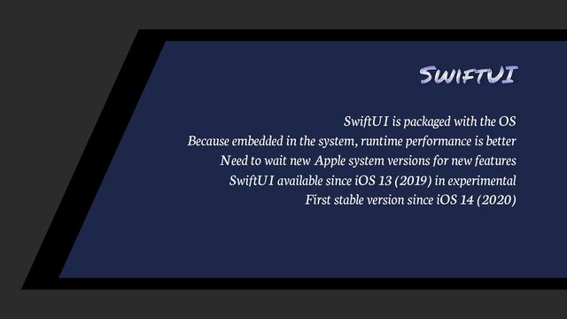 SwiftUI
SwiftUI is packaged with the OS
Because embedded in the system, runtime performance is better
Need to wait new Apple system versions for new features
SwiftUI available since iOS 13 (2019) in experimental
First stable version since iOS 14 (2020)

