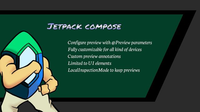 Jetpack compose
Configure preview with @Preview parameters
Fully customizable for all kind of devices
Custom preview annotations
LocalInspectionMode to keep previews
Limited to UI elements
