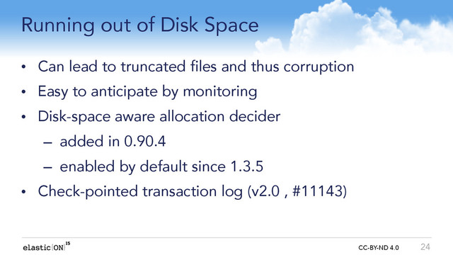 { } CC-BY-ND 4.0
Running out of Disk Space
• Can lead to truncated files and thus corruption
• Easy to anticipate by monitoring
• Disk-space aware allocation decider
– added in 0.90.4
– enabled by default since 1.3.5
• Check-pointed transaction log (v2.0 , #11143)
24

